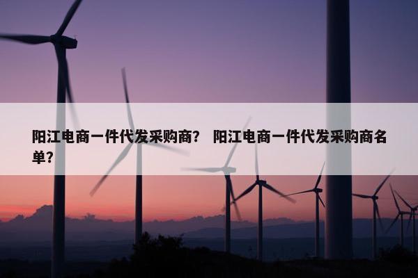 阳江电商一件代发采购商? 阳江电商一件代发采购商名单?