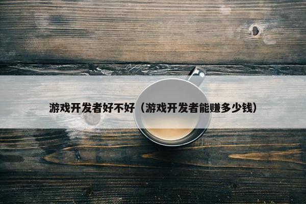 游戏开发者好不好（游戏开发者能赚多少钱）