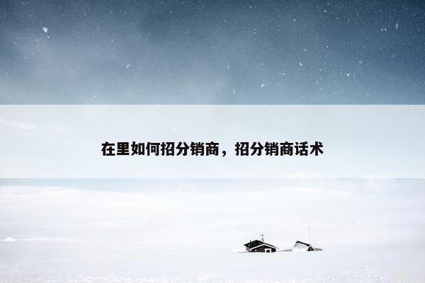 在里如何招分销商,招分销商话术 在里如何招分销商,招分销商话术